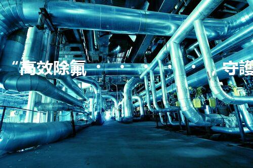 “高效除氟，守護碧水藍天——廢水中氟離子處理新篇章”